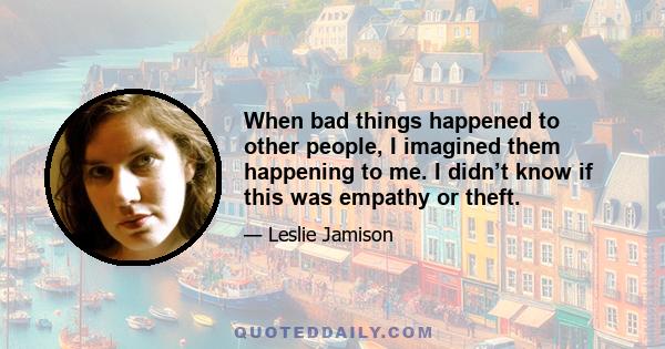 When bad things happened to other people, I imagined them happening to me. I didn’t know if this was empathy or theft.