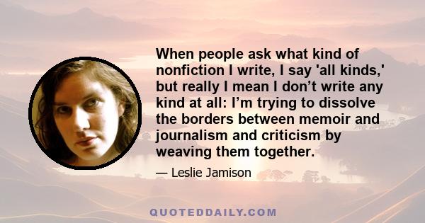 When people ask what kind of nonfiction I write, I say 'all kinds,' but really I mean I don’t write any kind at all: I’m trying to dissolve the borders between memoir and journalism and criticism by weaving them