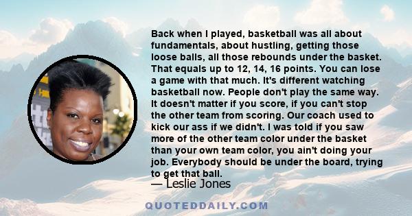 Back when I played, basketball was all about fundamentals, about hustling, getting those loose balls, all those rebounds under the basket. That equals up to 12, 14, 16 points. You can lose a game with that much. It's