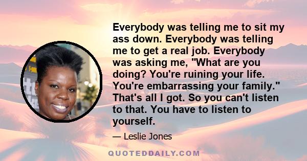 Everybody was telling me to sit my ass down. Everybody was telling me to get a real job. Everybody was asking me, What are you doing? You're ruining your life. You're embarrassing your family. That's all I got. So you