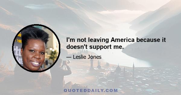 I'm not leaving America because it doesn't support me.