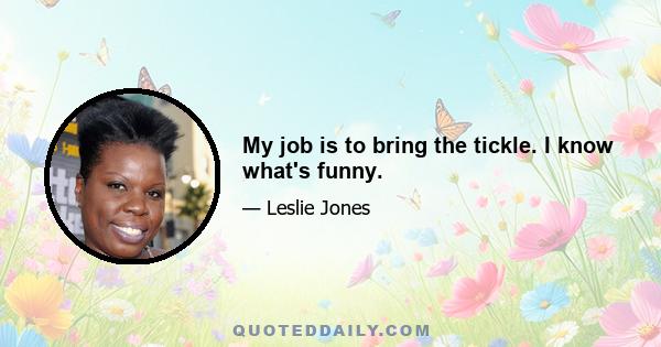 My job is to bring the tickle. I know what's funny.