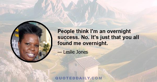 People think I'm an overnight success. No. It's just that you all found me overnight.