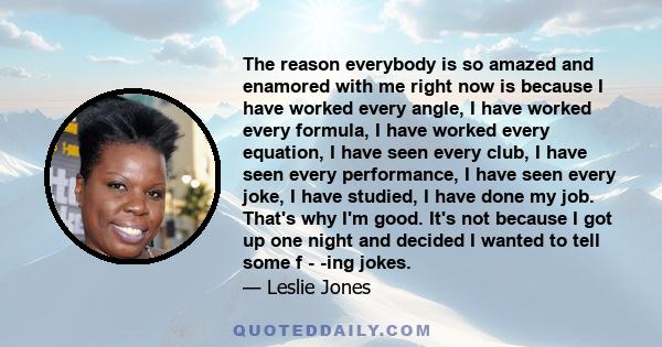 The reason everybody is so amazed and enamored with me right now is because I have worked every angle, I have worked every formula, I have worked every equation, I have seen every club, I have seen every performance, I