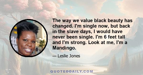 The way we value black beauty has changed. I'm single now, but back in the slave days, I would have never been single. I'm 6 feet tall and I'm strong. Look at me, I'm a Mandingo.