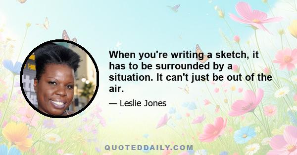 When you're writing a sketch, it has to be surrounded by a situation. It can't just be out of the air.