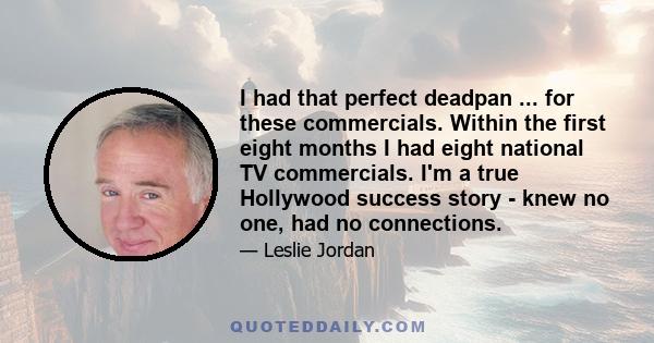 I had that perfect deadpan ... for these commercials. Within the first eight months I had eight national TV commercials. I'm a true Hollywood success story - knew no one, had no connections.