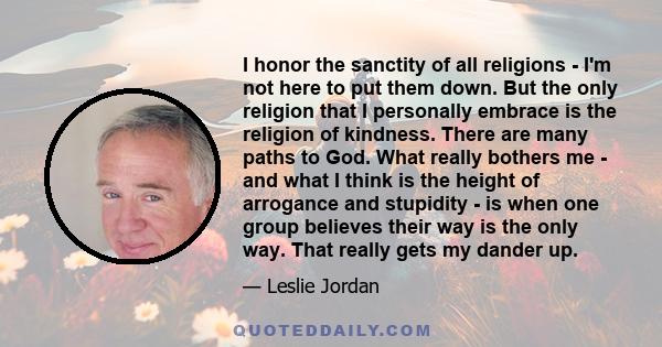 I honor the sanctity of all religions - I'm not here to put them down. But the only religion that I personally embrace is the religion of kindness. There are many paths to God. What really bothers me - and what I think