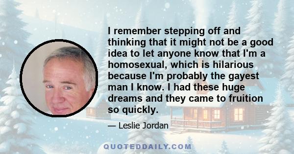 I remember stepping off and thinking that it might not be a good idea to let anyone know that I'm a homosexual, which is hilarious because I'm probably the gayest man I know. I had these huge dreams and they came to