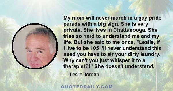 My mom will never march in a gay pride parade with a big sign. She is very private. She lives in Chattanooga. She tries so hard to understand me and my life. But she said to me once, Leslie, if I live to be 105 I'll