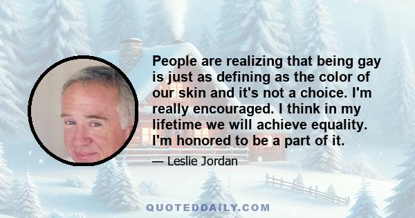 People are realizing that being gay is just as defining as the color of our skin and it's not a choice. I'm really encouraged. I think in my lifetime we will achieve equality. I'm honored to be a part of it.