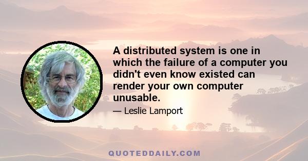 A distributed system is one in which the failure of a computer you didn't even know existed can render your own computer unusable.