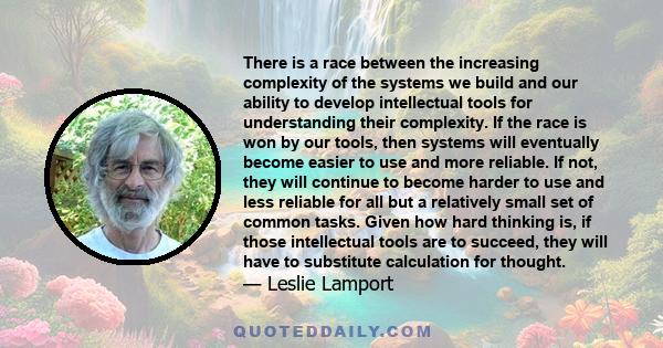 There is a race between the increasing complexity of the systems we build and our ability to develop intellectual tools for understanding their complexity. If the race is won by our tools, then systems will eventually