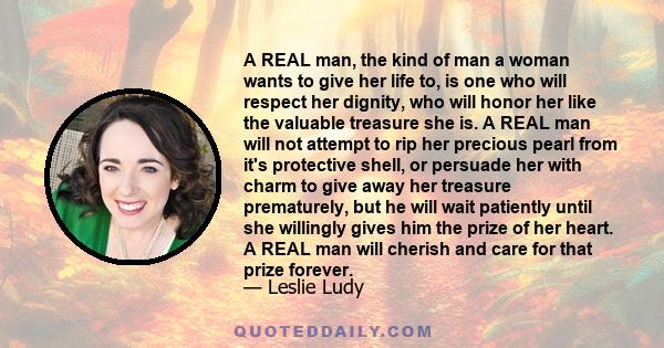 A REAL man, the kind of man a woman wants to give her life to, is one who will respect her dignity, who will honor her like the valuable treasure she is. A REAL man will not attempt to rip her precious pearl from it's