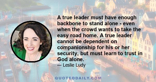 A true leader must have enough backbone to stand alone - even when the crowd wants to take the easy road home. A true leader cannot be dependent on companionship for his or her security, but must learn to trust in God