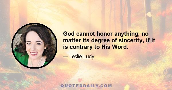 God cannot honor anything, no matter its degree of sincerity, if it is contrary to His Word.