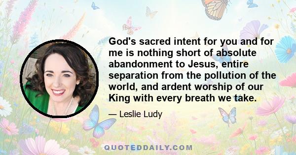 God's sacred intent for you and for me is nothing short of absolute abandonment to Jesus, entire separation from the pollution of the world, and ardent worship of our King with every breath we take.