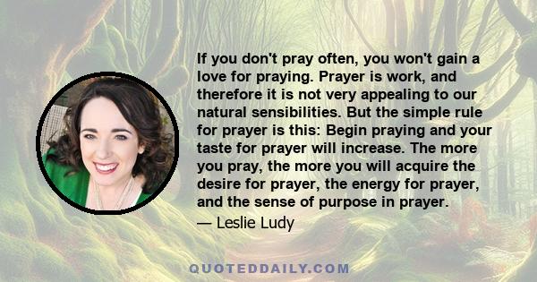 If you don't pray often, you won't gain a love for praying. Prayer is work, and therefore it is not very appealing to our natural sensibilities. But the simple rule for prayer is this: Begin praying and your taste for