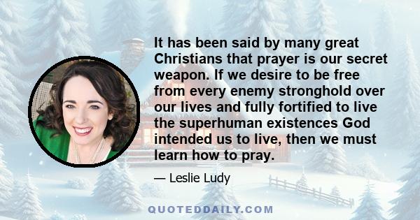 It has been said by many great Christians that prayer is our secret weapon. If we desire to be free from every enemy stronghold over our lives and fully fortified to live the superhuman existences God intended us to