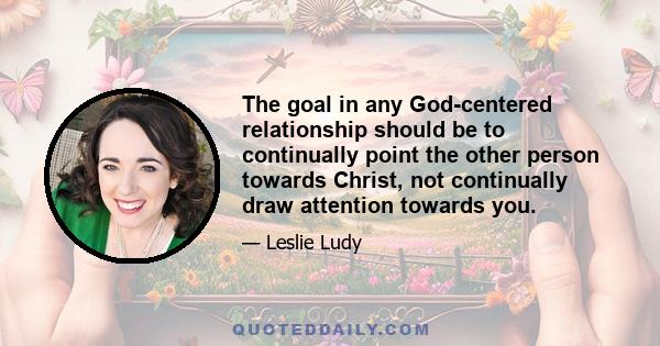 The goal in any God-centered relationship should be to continually point the other person towards Christ, not continually draw attention towards you.