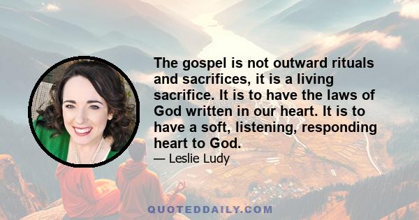 The gospel is not outward rituals and sacrifices, it is a living sacrifice. It is to have the laws of God written in our heart. It is to have a soft, listening, responding heart to God.