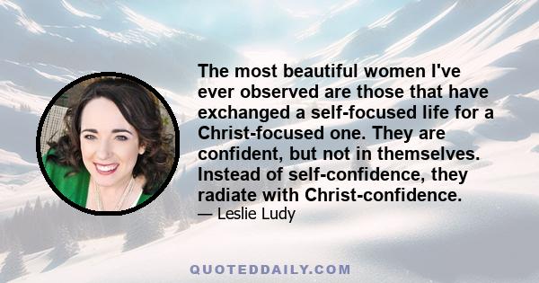 The most beautiful women I've ever observed are those that have exchanged a self-focused life for a Christ-focused one. They are confident, but not in themselves. Instead of self-confidence, they radiate with