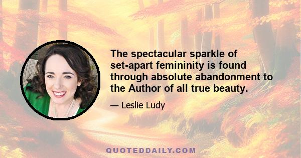 The spectacular sparkle of set-apart femininity is found through absolute abandonment to the Author of all true beauty.