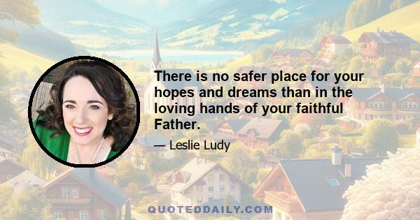 There is no safer place for your hopes and dreams than in the loving hands of your faithful Father.