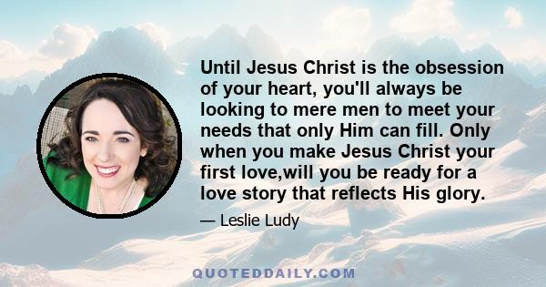 Until Jesus Christ is the obsession of your heart, you'll always be looking to mere men to meet your needs that only Him can fill. Only when you make Jesus Christ your first love,will you be ready for a love story that