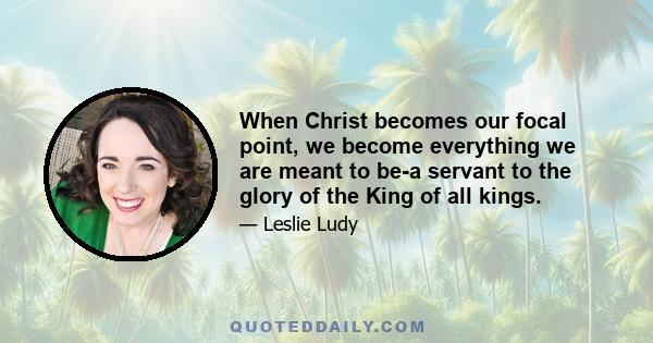 When Christ becomes our focal point, we become everything we are meant to be-a servant to the glory of the King of all kings.