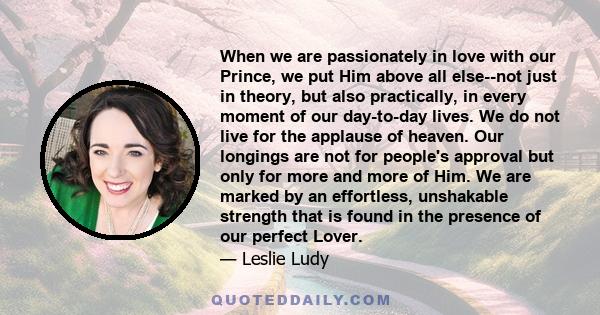 When we are passionately in love with our Prince, we put Him above all else--not just in theory, but also practically, in every moment of our day-to-day lives. We do not live for the applause of heaven. Our longings are 