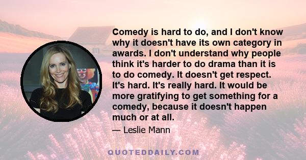 Comedy is hard to do, and I don't know why it doesn't have its own category in awards. I don't understand why people think it's harder to do drama than it is to do comedy. It doesn't get respect. It's hard. It's really