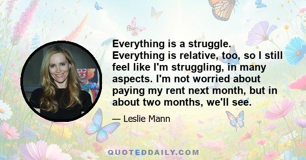 Everything is a struggle. Everything is relative, too, so I still feel like I'm struggling, in many aspects. I'm not worried about paying my rent next month, but in about two months, we'll see.