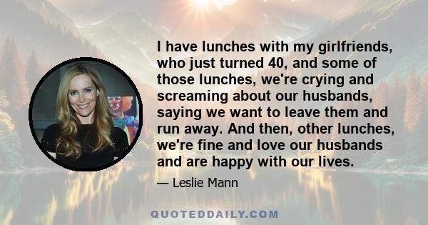 I have lunches with my girlfriends, who just turned 40, and some of those lunches, we're crying and screaming about our husbands, saying we want to leave them and run away. And then, other lunches, we're fine and love