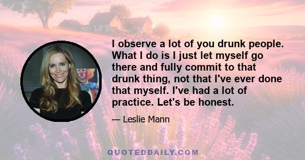 I observe a lot of you drunk people. What I do is I just let myself go there and fully commit to that drunk thing, not that I've ever done that myself. I've had a lot of practice. Let's be honest.