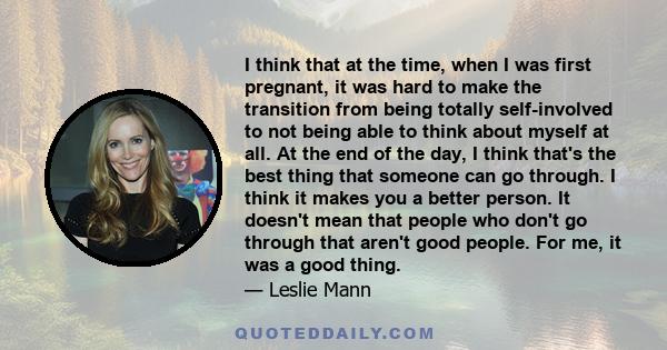 I think that at the time, when I was first pregnant, it was hard to make the transition from being totally self-involved to not being able to think about myself at all. At the end of the day, I think that's the best