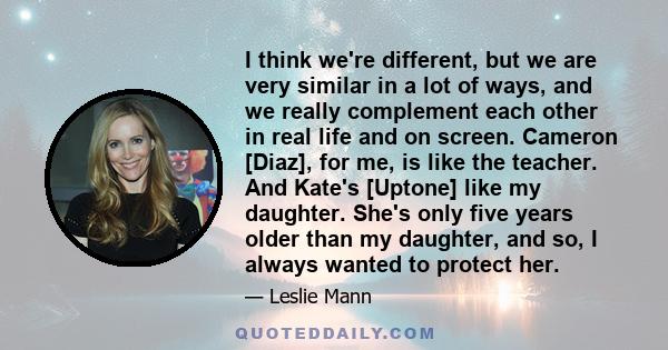 I think we're different, but we are very similar in a lot of ways, and we really complement each other in real life and on screen. Cameron [Diaz], for me, is like the teacher. And Kate's [Uptone] like my daughter. She's 