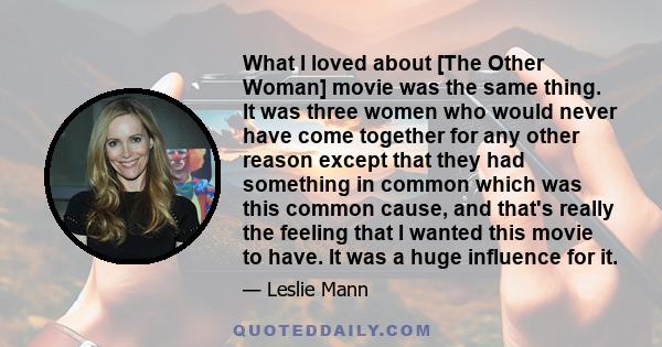 What I loved about [The Other Woman] movie was the same thing. It was three women who would never have come together for any other reason except that they had something in common which was this common cause, and that's