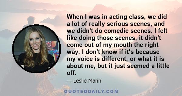 When I was in acting class, we did a lot of really serious scenes, and we didn't do comedic scenes. I felt like doing those scenes, it didn't come out of my mouth the right way. I don't know if it's because my voice is