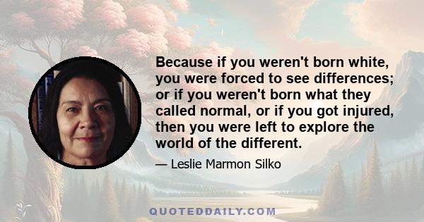 Because if you weren't born white, you were forced to see differences; or if you weren't born what they called normal, or if you got injured, then you were left to explore the world of the different.