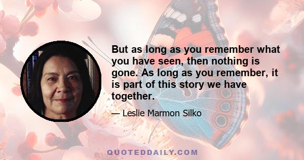 But as long as you remember what you have seen, then nothing is gone. As long as you remember, it is part of this story we have together.