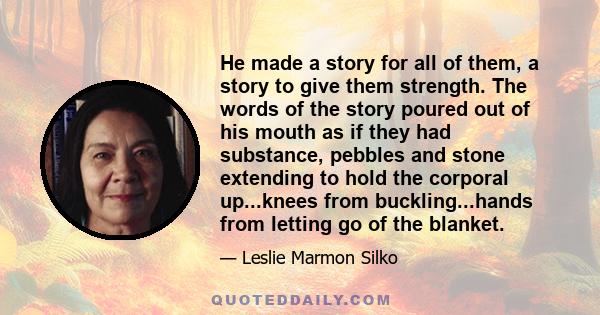 He made a story for all of them, a story to give them strength. The words of the story poured out of his mouth as if they had substance, pebbles and stone extending to hold the corporal up...knees from buckling...hands