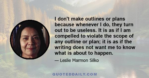 I don't make outlines or plans because whenever I do, they turn out to be useless. It is as if I am compelled to violate the scope of any outline or plan; it is as if the writing does not want me to know what is about