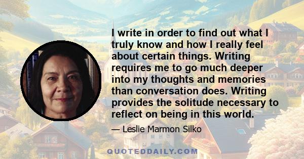 I write in order to find out what I truly know and how I really feel about certain things. Writing requires me to go much deeper into my thoughts and memories than conversation does. Writing provides the solitude