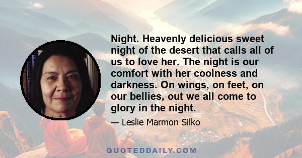 Night. Heavenly delicious sweet night of the desert that calls all of us to love her. The night is our comfort with her coolness and darkness. On wings, on feet, on our bellies, out we all come to glory in the night.