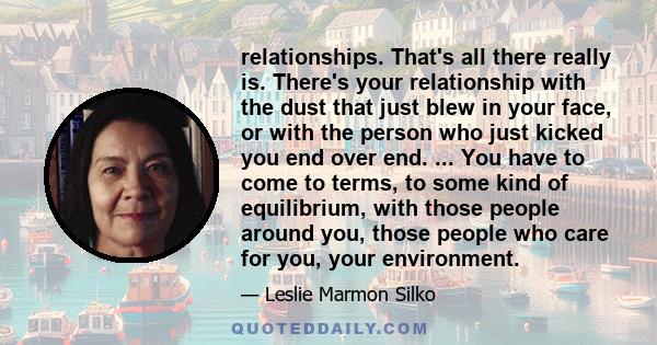 relationships. That's all there really is. There's your relationship with the dust that just blew in your face, or with the person who just kicked you end over end. ... You have to come to terms, to some kind of