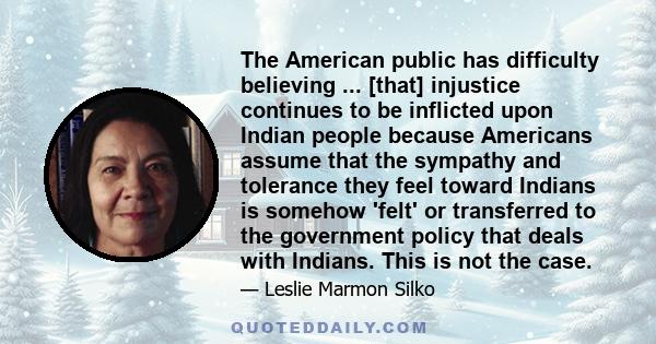 The American public has difficulty believing ... [that] injustice continues to be inflicted upon Indian people because Americans assume that the sympathy and tolerance they feel toward Indians is somehow 'felt' or