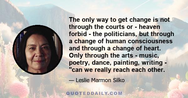 The only way to get change is not through the courts or - heaven forbid - the politicians, but through a change of human consciousness and through a change of heart. Only through the arts - music, poetry, dance,