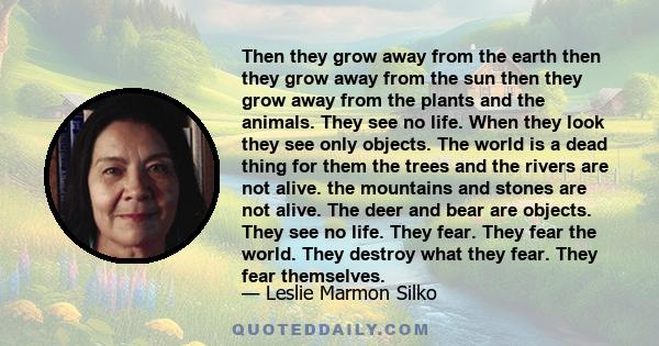 Then they grow away from the earth then they grow away from the sun then they grow away from the plants and the animals. They see no life. When they look they see only objects. The world is a dead thing for them the