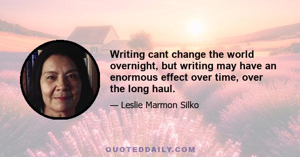 Writing cant change the world overnight, but writing may have an enormous effect over time, over the long haul.